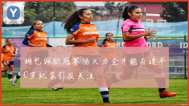 姆巴佩欧冠赛场火力全开能否追平C罗纪录引发关注