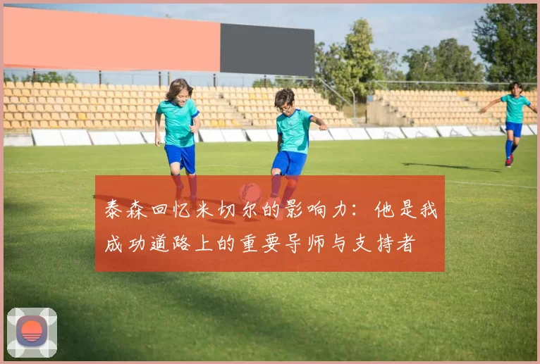 泰森回忆米切尔的影响力：他是我成功道路上的重要导师与支持者