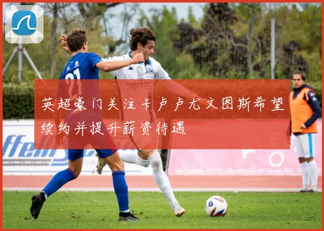 英超豪门关注卡卢卢尤文图斯希望续约并提升薪资待遇