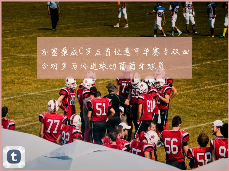 孔塞桑成C罗后首位意甲单赛季双回合对罗马均进球的葡萄牙球员