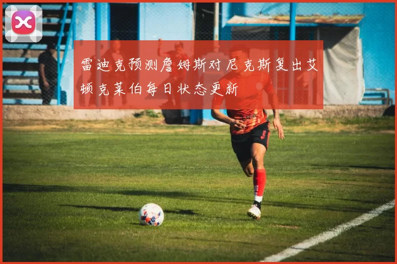 雷迪克预测詹姆斯对尼克斯复出艾顿克莱伯每日状态更新