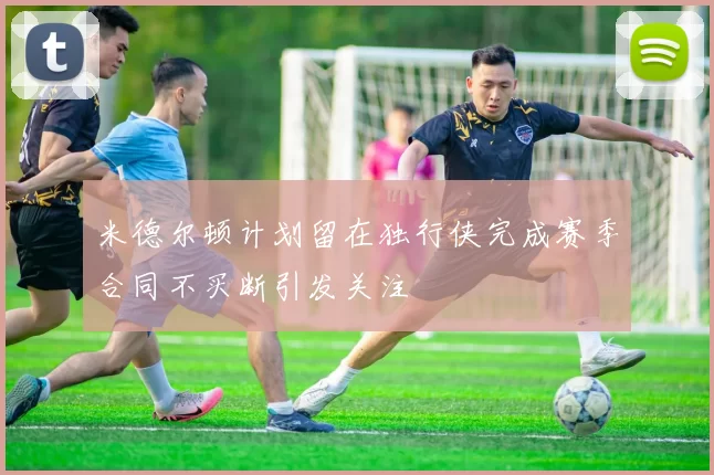 米德尔顿计划留在独行侠完成赛季合同不买断引发关注