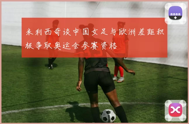 米利西奇谈中国女足与欧洲差距积极争取奥运会参赛资格