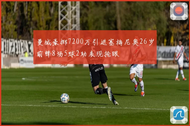 曼城豪掷7200万引进塞梅尼奥26岁前锋8场5球2助表现抢眼