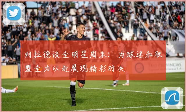 利拉德谈全明星周末：为球迷和联盟全力以赴展现精彩对决