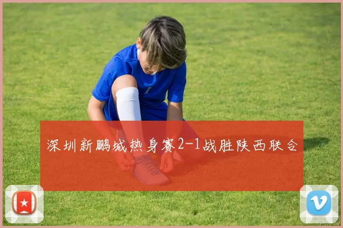 深圳新鹏城热身赛2-1战胜陕西联合