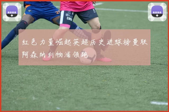 红色力量崛起英超历史进球榜曼联阿森纳利物浦领跑