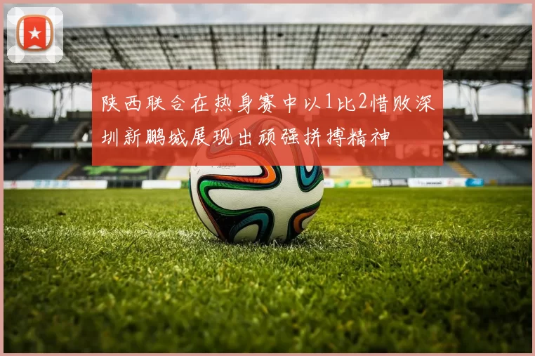 陕西联合在热身赛中以1比2惜败深圳新鹏城展现出顽强拼搏精神