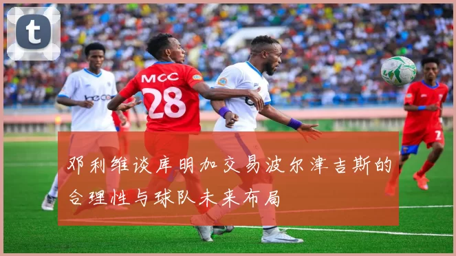 邓利维谈库明加交易波尔津吉斯的合理性与球队未来布局