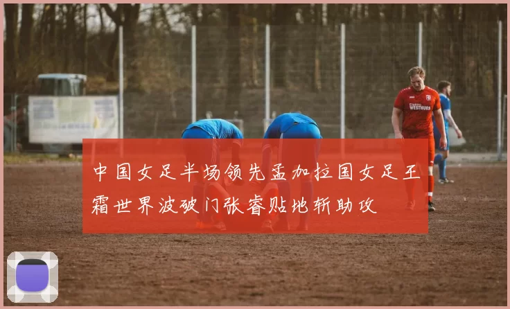 中国女足半场领先孟加拉国女足王霜世界波破门张睿贴地斩助攻