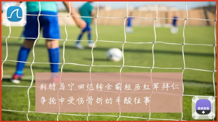 利特马宁回忆转会前经历红军拜仁争抢中受伤骨折的辛酸往事