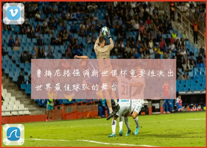 鲁梅尼格强调新世俱杯重要性决出世界最佳球队的舞台