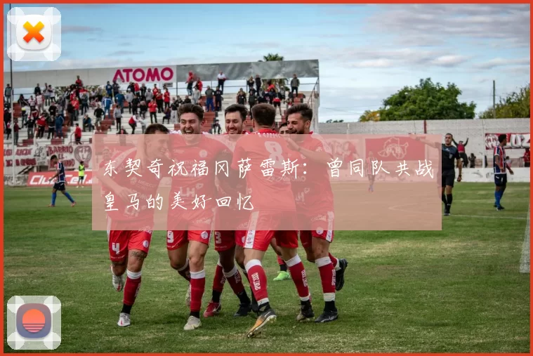 东契奇祝福冈萨雷斯：曾同队共战皇马的美好回忆