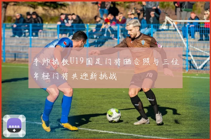 李帅执教U19国足门将晒合照与三位年轻门将共迎新挑战