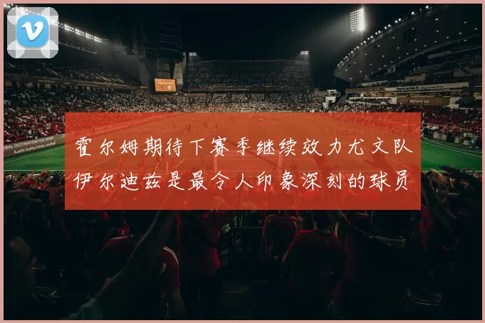 霍尔姆期待下赛季继续效力尤文队伊尔迪兹是最令人印象深刻的球员