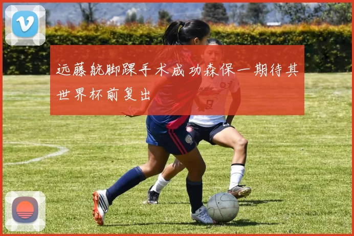 远藤航脚踝手术成功森保一期待其世界杯前复出