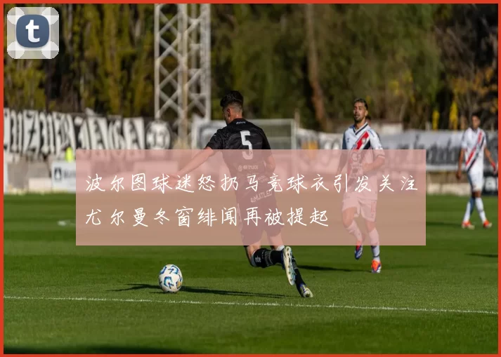 波尔图球迷怒扔马竞球衣引发关注尤尔曼冬窗绯闻再被提起