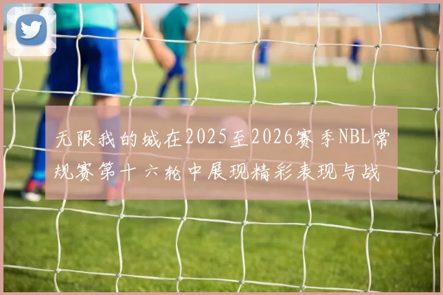 无限我的城在2025至2026赛季NBL常规赛第十六轮中展现精彩表现与战术分析