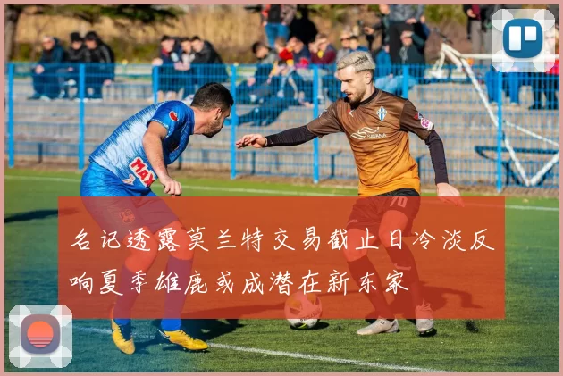 名记透露莫兰特交易截止日冷淡反响夏季雄鹿或成潜在新东家