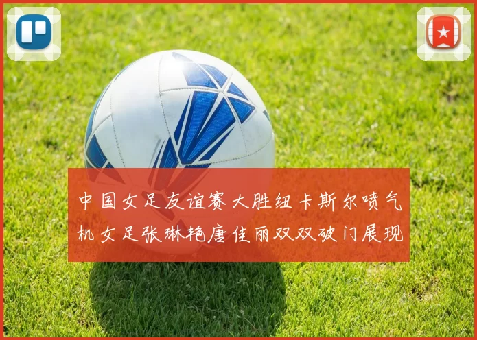 中国女足友谊赛大胜纽卡斯尔喷气机女足张琳艳唐佳丽双双破门展现实力